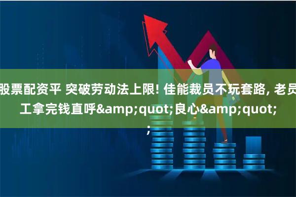 股票配资平 突破劳动法上限! 佳能裁员不玩套路, 老员工拿完钱直呼&quot;良心&quot;