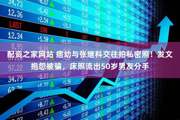 配资之家网站 痞幼与张继科交往拍私密照！发文抱怨被骗，床照流出50岁男友分手