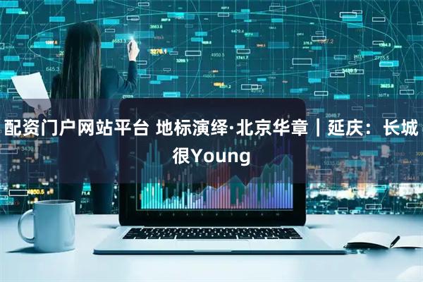 配资门户网站平台 地标演绎·北京华章｜延庆：长城很Young