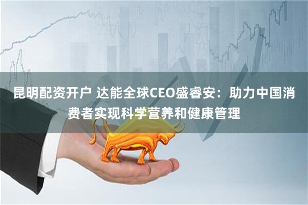 昆明配资开户 达能全球CEO盛睿安：助力中国消费者实现科学营养和健康管理