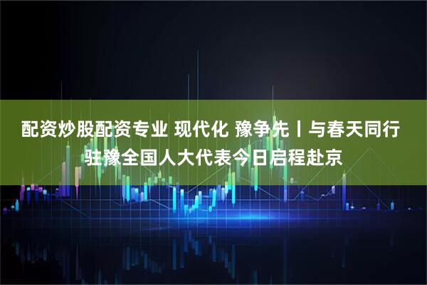 配资炒股配资专业 现代化 豫争先丨与春天同行 驻豫全国人大代表今日启程赴京