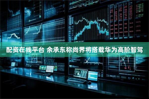 配资在线平台 余承东称尚界将搭载华为高阶智驾