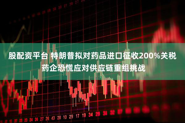 股配资平台 特朗普拟对药品进口征收200%关税 药企恐慌应对供应链重组挑战