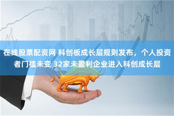 在线股票配资网 科创板成长层规则发布，个人投资者门槛未变 32家未盈利企业进入科创成长层