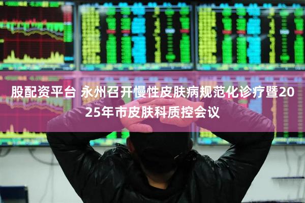 股配资平台 永州召开慢性皮肤病规范化诊疗暨2025年市皮肤科质控会议