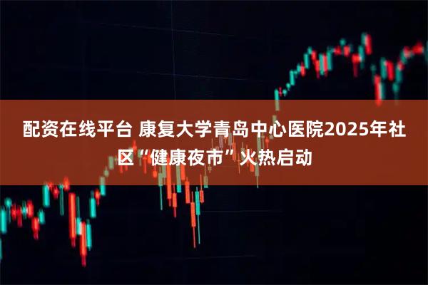 配资在线平台 康复大学青岛中心医院2025年社区“健康夜市”火热启动