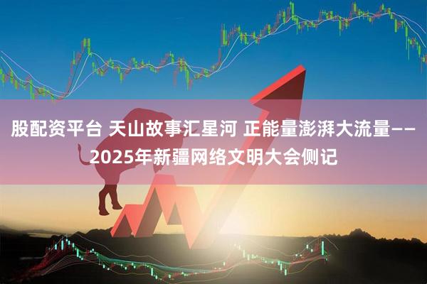 股配资平台 天山故事汇星河 正能量澎湃大流量——2025年新疆网络文明大会侧记