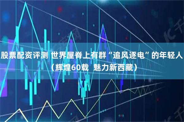 股票配资评测 世界屋脊上有群“追风逐电”的年轻人（辉煌60载  魅力新西藏）
