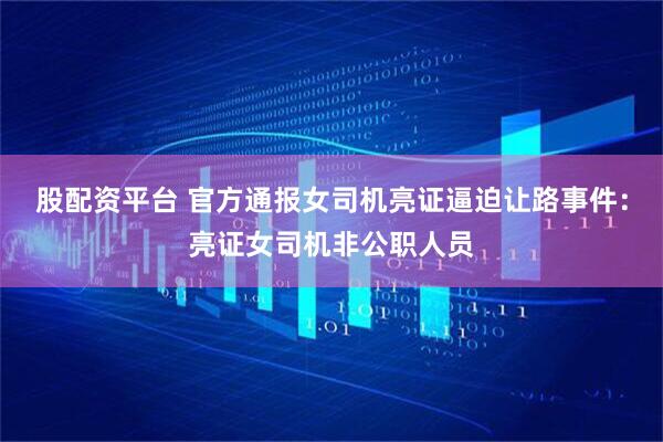 股配资平台 官方通报女司机亮证逼迫让路事件：亮证女司机非公职人员