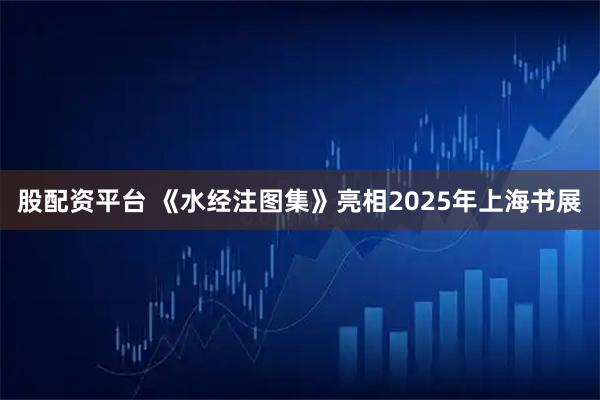 股配资平台 《水经注图集》亮相2025年上海书展