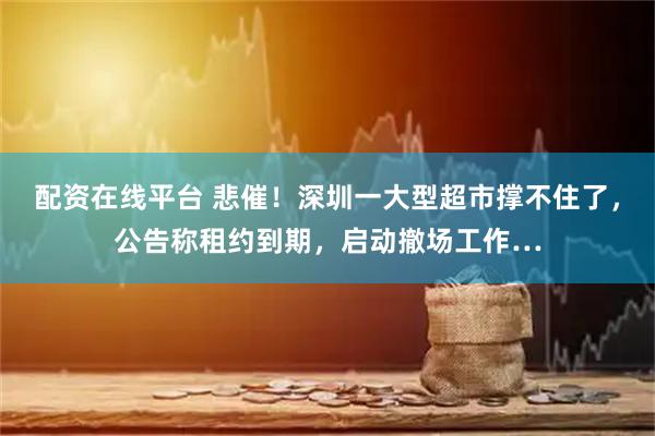 配资在线平台 悲催！深圳一大型超市撑不住了，公告称租约到期，启动撤场工作…