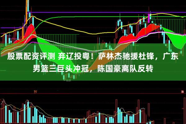 股票配资评测 弃辽投粤！萨林杰驰援杜锋，广东男篮三巨头冲冠，陈国豪离队反转