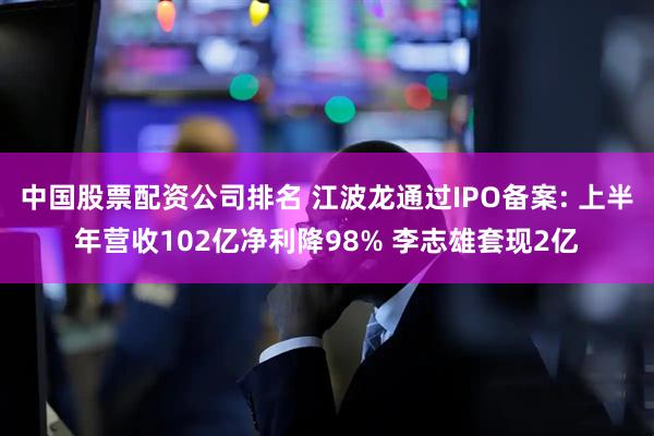 中国股票配资公司排名 江波龙通过IPO备案: 上半年营收102亿净利降98% 李志雄套现2亿