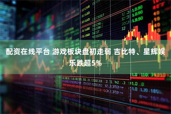 配资在线平台 游戏板块盘初走弱 吉比特、星辉娱乐跌超5%
