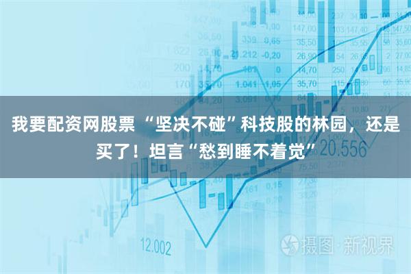 我要配资网股票 “坚决不碰”科技股的林园，还是买了！坦言“愁到睡不着觉”