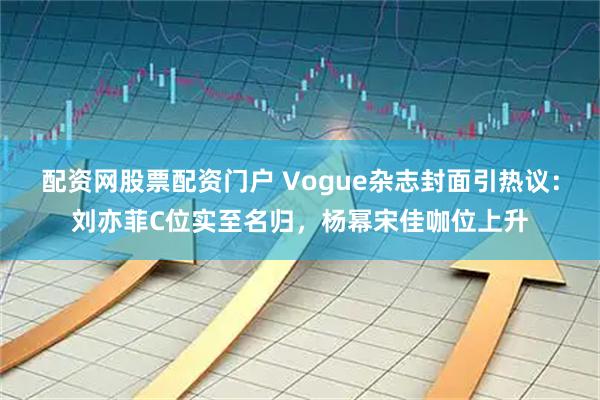 配资网股票配资门户 Vogue杂志封面引热议：刘亦菲C位实至名归，杨幂宋佳咖位上升