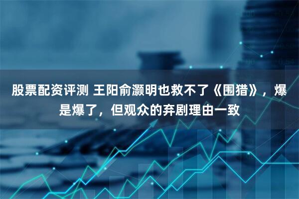 股票配资评测 王阳俞灏明也救不了《围猎》，爆是爆了，但观众的弃剧理由一致