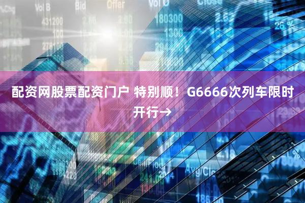 配资网股票配资门户 特别顺！G6666次列车限时开行→