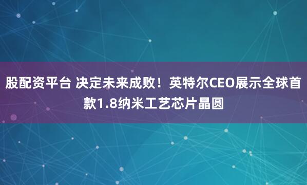 股配资平台 决定未来成败！英特尔CEO展示全球首款1.8纳米工艺芯片晶圆