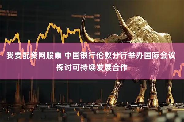 我要配资网股票 中国银行伦敦分行举办国际会议 探讨可持续发展合作