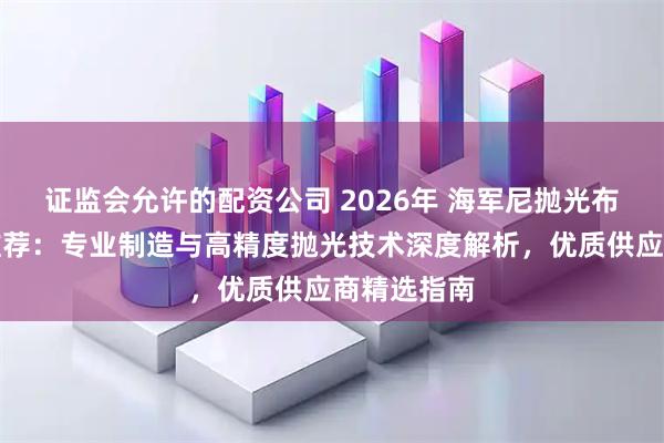 证监会允许的配资公司 2026年 海军尼抛光布工厂实力推荐：专业制造与高精度抛光技术深度解析，优质供应商精选指南