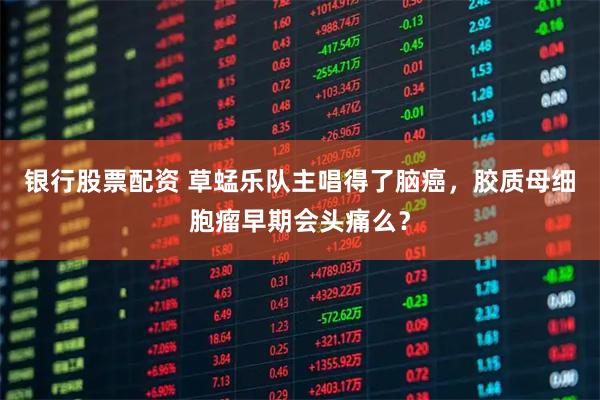 银行股票配资 草蜢乐队主唱得了脑癌，胶质母细胞瘤早期会头痛么？