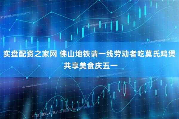 实盘配资之家网 佛山地铁请一线劳动者吃莫氏鸡煲 共享美食庆五一