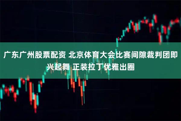 广东广州股票配资 北京体育大会比赛间隙裁判团即兴起舞 正装拉丁优雅出圈