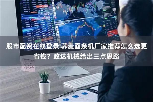 股市配资在线登录 荞麦面条机厂家推荐怎么选更省钱？政达机械给出三点思路