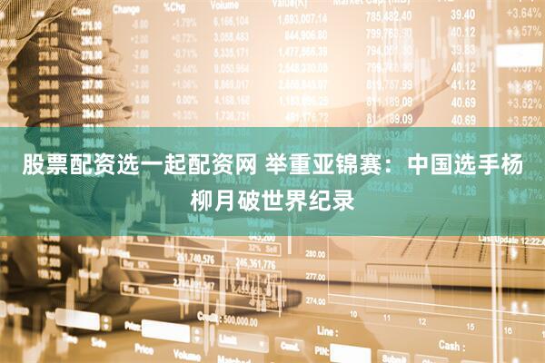 股票配资选一起配资网 举重亚锦赛：中国选手杨柳月破世界纪录