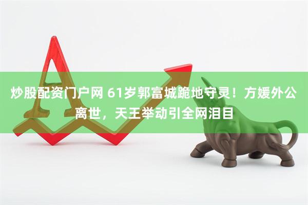 炒股配资门户网 61岁郭富城跪地守灵！方媛外公离世，天王举动引全网泪目