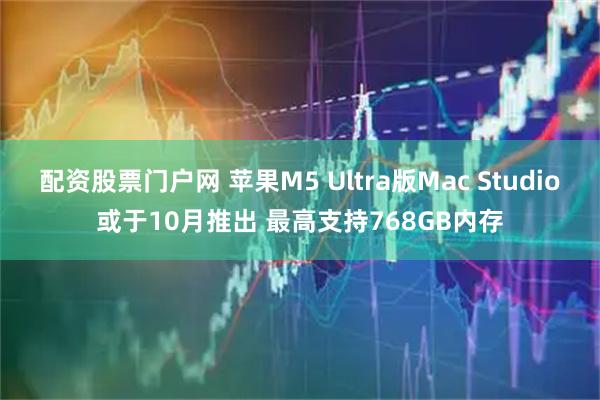配资股票门户网 苹果M5 Ultra版Mac Studio或于10月推出 最高支持768GB内存