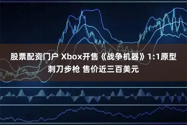 股票配资门户 Xbox开售《战争机器》1:1原型刺刀步枪 售价近三百美元