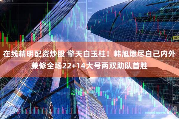 在线精明配资炒股 擎天白玉柱！韩旭燃尽自己内外兼修全场22+14大号两双助队首胜