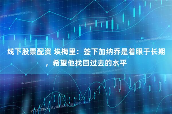 线下股票配资 埃梅里：签下加纳乔是着眼于长期，希望他找回过去的水平