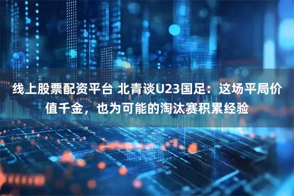 线上股票配资平台 北青谈U23国足：这场平局价值千金，也为可能的淘汰赛积累经验